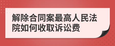 解除合同案最高人民法院如何收取诉讼费