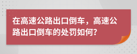 在高速公路出口倒车，高速公路出口倒车的处罚如何？