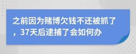 之前因为赌博欠钱不还被抓了，37天后逮捕了会如何办