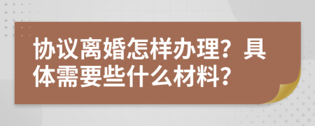 协议离婚怎样办理？具体需要些什么材料？