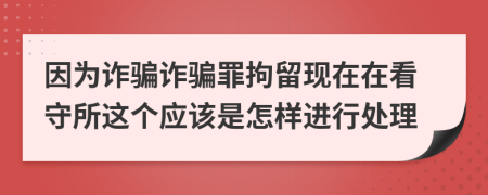因为诈骗诈骗罪拘留现在在看守所这个应该是怎样进行处理