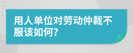 用人单位对劳动仲裁不服该如何？