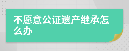 不愿意公证遗产继承怎么办