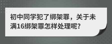 初中同学犯了绑架罪，关于未满16绑架罪怎样处理呢？