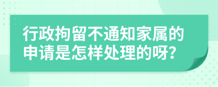 行政拘留不通知家属的申请是怎样处理的呀？