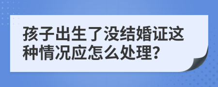 孩子出生了没结婚证这种情况应怎么处理？