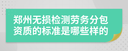 郑州无损检测劳务分包资质的标准是哪些样的