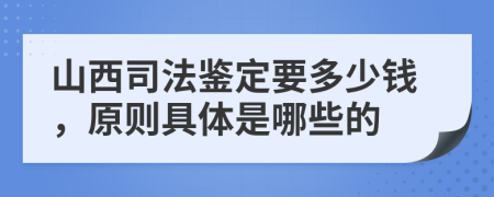 山西司法鉴定要多少钱，原则具体是哪些的