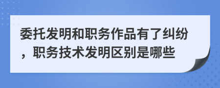 委托发明和职务作品有了纠纷，职务技术发明区别是哪些