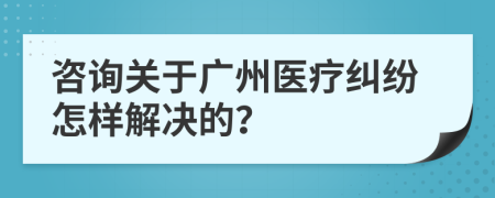 咨询关于广州医疗纠纷怎样解决的？