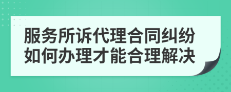 服务所诉代理合同纠纷如何办理才能合理解决