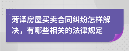 菏泽房屋买卖合同纠纷怎样解决，有哪些相关的法律规定