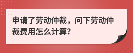 申请了劳动仲裁，问下劳动仲裁费用怎么计算？