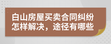 白山房屋买卖合同纠纷怎样解决，途径有哪些