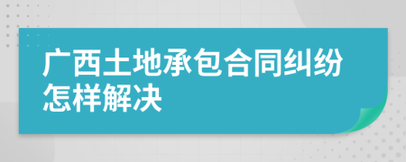 广西土地承包合同纠纷怎样解决