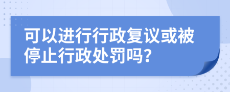 可以进行行政复议或被停止行政处罚吗？