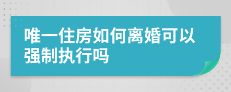 唯一住房如何离婚可以强制执行吗