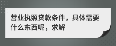 营业执照贷款条件，具体需要什么东西呢，求解