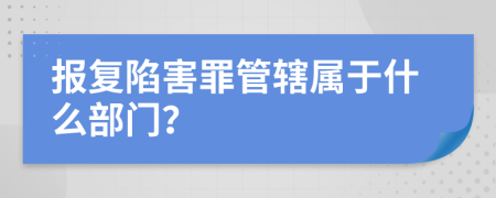 报复陷害罪管辖属于什么部门？