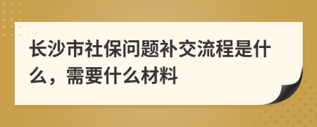 长沙市社保问题补交流程是什么，需要什么材料