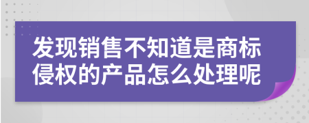 发现销售不知道是商标侵权的产品怎么处理呢