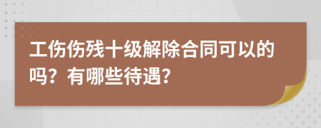 工伤伤残十级解除合同可以的吗？有哪些待遇？