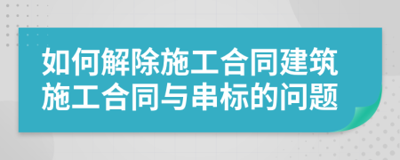 如何解除施工合同建筑施工合同与串标的问题