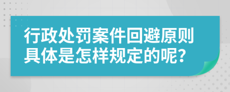 行政处罚案件回避原则具体是怎样规定的呢？