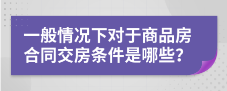 一般情况下对于商品房合同交房条件是哪些？