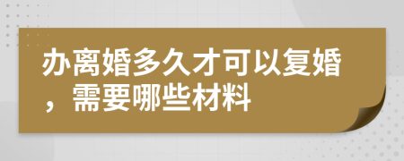 办离婚多久才可以复婚，需要哪些材料