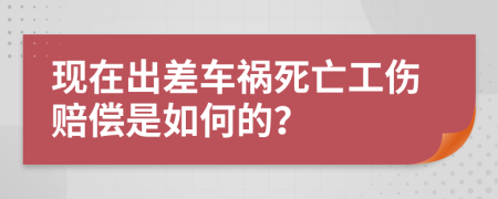 现在出差车祸死亡工伤赔偿是如何的？