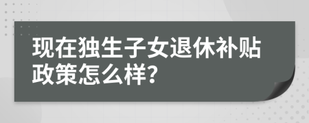 现在独生子女退休补贴政策怎么样？