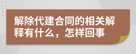 解除代建合同的相关解释有什么，怎样回事