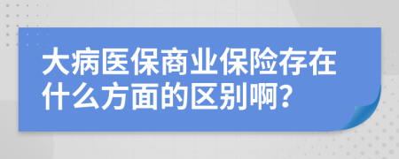 大病医保商业保险存在什么方面的区别啊？