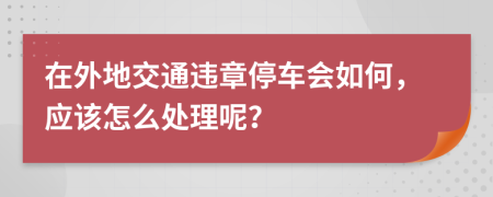 在外地交通违章停车会如何，应该怎么处理呢？