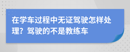 在学车过程中无证驾驶怎样处理？驾驶的不是教练车