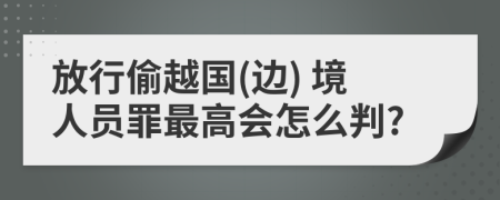 放行偷越国(边) 境人员罪最高会怎么判?