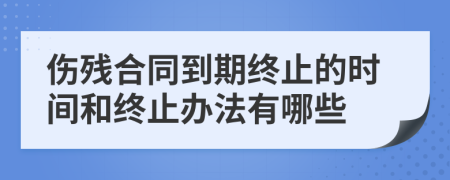 伤残合同到期终止的时间和终止办法有哪些