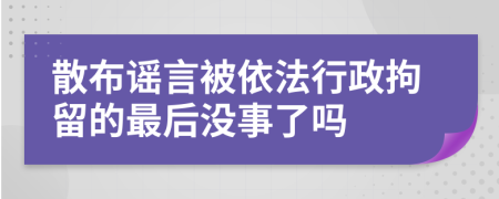 散布谣言被依法行政拘留的最后没事了吗