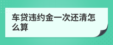 车贷违约金一次还清怎么算