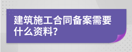 建筑施工合同备案需要什么资料？