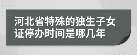 河北省特殊的独生子女证停办时间是哪几年