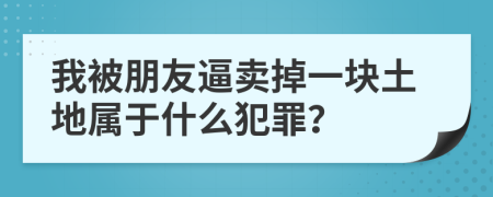 我被朋友逼卖掉一块土地属于什么犯罪？