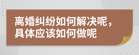 离婚纠纷如何解决呢，具体应该如何做呢