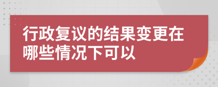 行政复议的结果变更在哪些情况下可以