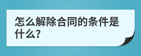 怎么解除合同的条件是什么？