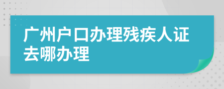 广州户口办理残疾人证去哪办理