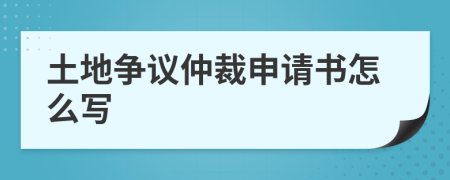 土地争议仲裁申请书怎么写