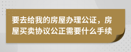 要去给我的房屋办理公证，房屋买卖协议公正需要什么手续