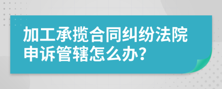 加工承揽合同纠纷法院申诉管辖怎么办？